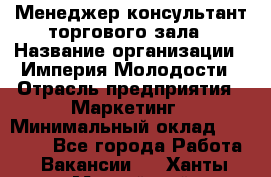 Менеджер-консультант торгового зала › Название организации ­ Империя Молодости › Отрасль предприятия ­ Маркетинг › Минимальный оклад ­ 30 000 - Все города Работа » Вакансии   . Ханты-Мансийский,Нефтеюганск г.